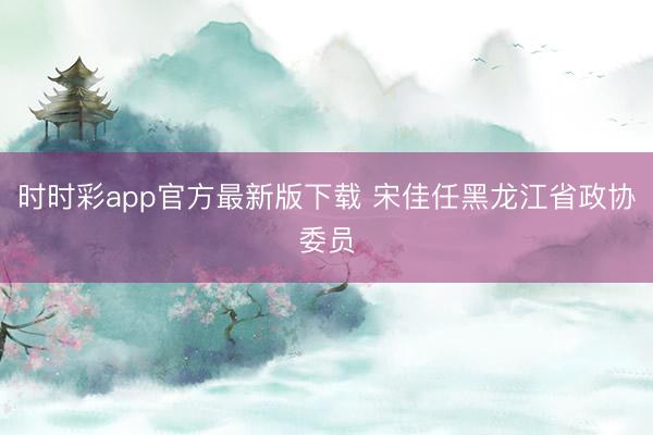 时时彩app官方最新版下载 宋佳任黑龙江省政协委员