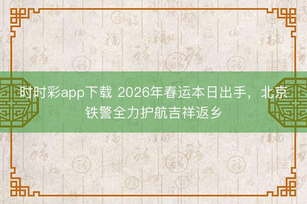 时时彩app下载 2026年春运本日出手，北京铁警全力护航吉祥返乡
