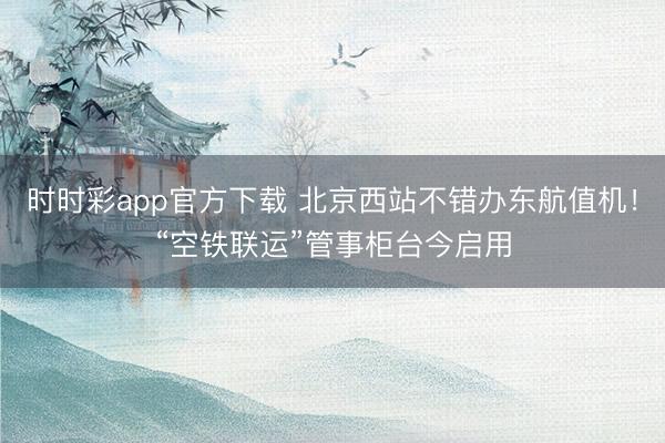 时时彩app官方下载 北京西站不错办东航值机！“空铁联运”管事柜台今启用