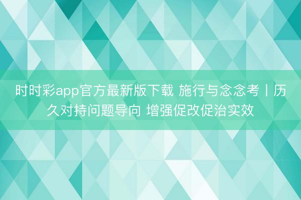 时时彩app官方最新版下载 施行与念念考丨历久对持问题导向 增强促改促治实效
