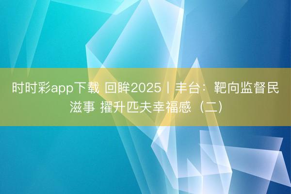 时时彩app下载 回眸2025丨丰台：靶向监督民滋事 擢升匹夫幸福感（二）