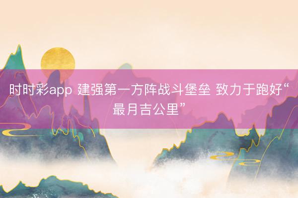 时时彩app 建强第一方阵战斗堡垒 致力于跑好“最月吉公里”