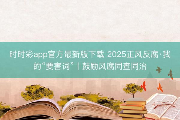 时时彩app官方最新版下载 2025正风反腐·我的“要害词”丨鼓励风腐同查同治