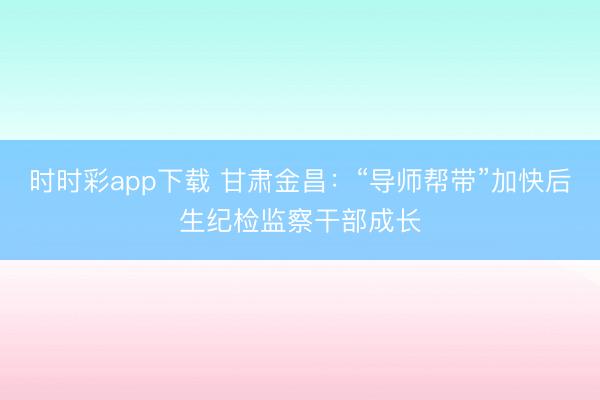 时时彩app下载 甘肃金昌：“导师帮带”加快后生纪检监察干部成长
