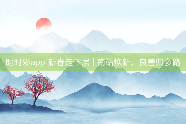 时时彩app 新春走下层 | 南站焕新，良善归乡路