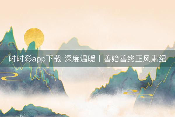 时时彩app下载 深度温暖丨善始善终正风肃纪