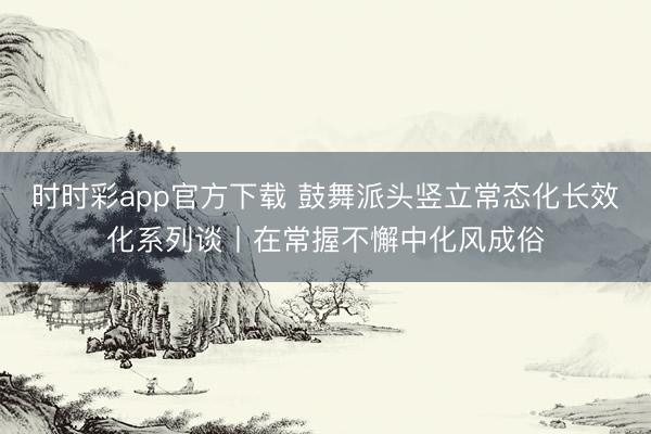 时时彩app官方下载 鼓舞派头竖立常态化长效化系列谈丨在常握不懈中化风成俗