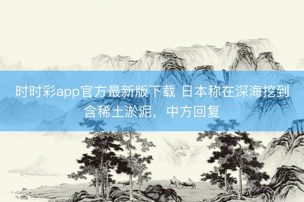 时时彩app官方最新版下载 日本称在深海挖到含稀土淤泥，中方回复