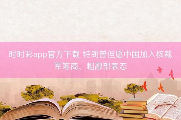 时时彩app官方下载 特朗普但愿中国加入核裁军筹商，粗鄙部表态