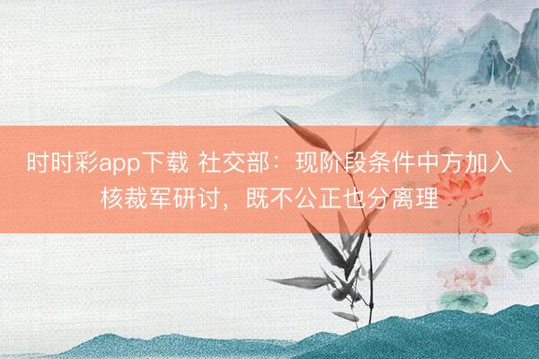 时时彩app下载 社交部：现阶段条件中方加入核裁军研讨，既不公正也分离理