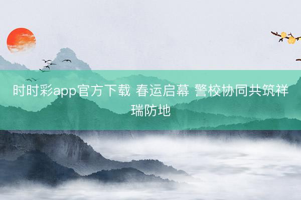 时时彩app官方下载 春运启幕 警校协同共筑祥瑞防地