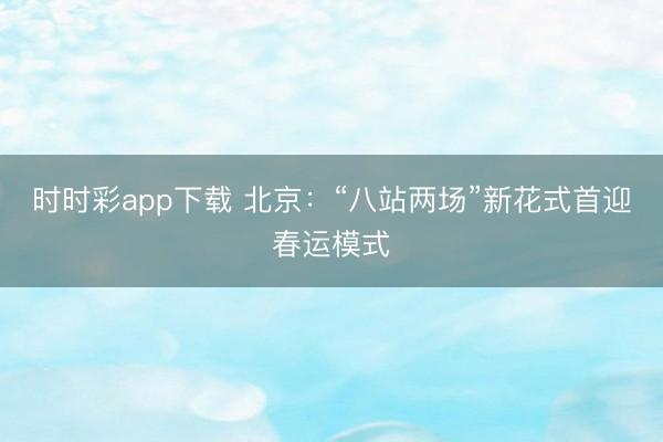 时时彩app下载 北京：“八站两场”新花式首迎春运模式