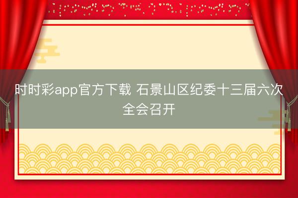 时时彩app官方下载 石景山区纪委十三届六次全会召开