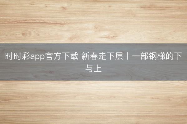 时时彩app官方下载 新春走下层丨一部钢梯的下与上