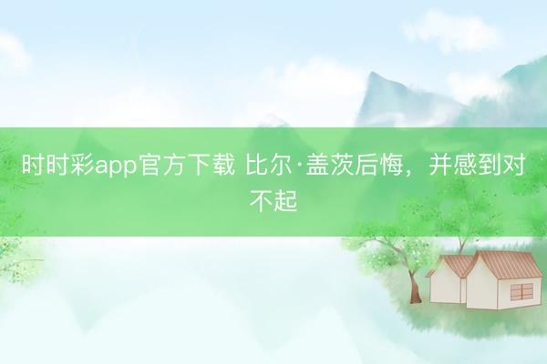 时时彩app官方下载 比尔·盖茨后悔，并感到对不起