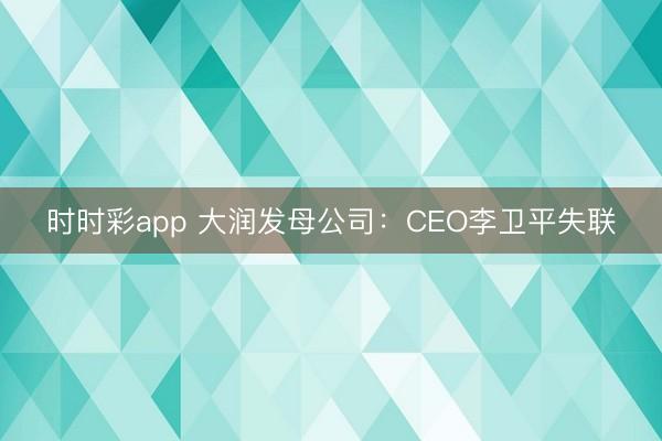 时时彩app 大润发母公司：CEO李卫平失联