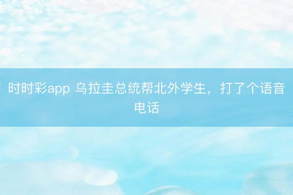 时时彩app 乌拉圭总统帮北外学生，打了个语音电话