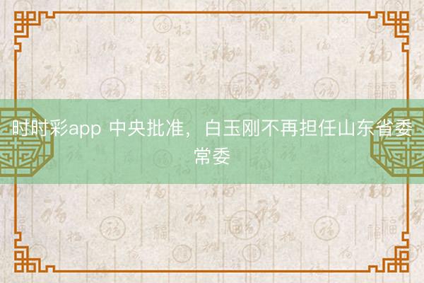 时时彩app 中央批准，白玉刚不再担任山东省委常委