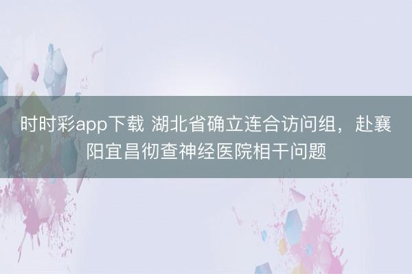 时时彩app下载 湖北省确立连合访问组，赴襄阳宜昌彻查神经医院相干问题