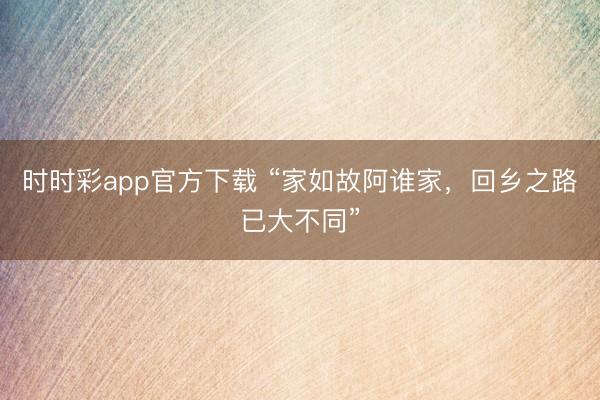时时彩app官方下载 “家如故阿谁家，回乡之路已大不同”