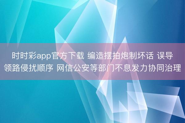 时时彩app官方下载 编造摆拍炮制坏话 误导领路侵扰顺序 网信公安等部门不息发力协同治理