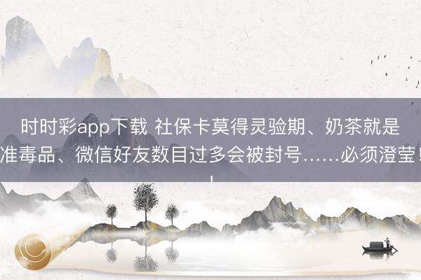时时彩app下载 社保卡莫得灵验期、奶茶就是准毒品、微信好友数目过多会被封号……必须澄莹！