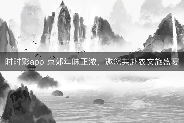 时时彩app 京郊年味正浓，邀您共赴农文旅盛宴