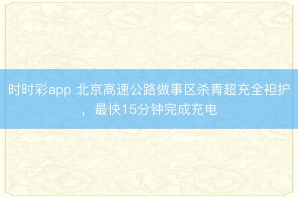 时时彩app 北京高速公路做事区杀青超充全袒护，最快15分钟完成充电