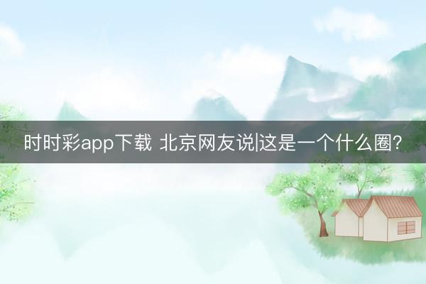 时时彩app下载 北京网友说|这是一个什么圈？
