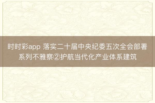 时时彩app 落实二十届中央纪委五次全会部署系列不雅察②护航当代化产业体系建筑