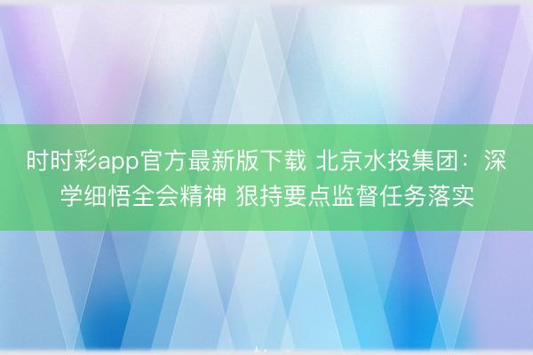 时时彩app官方最新版下载 北京水投集团：深学细悟全会精神 狠持要点监督任务落实