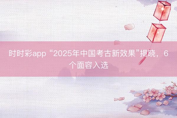时时彩app “2025年中国考古新效果”揭晓，6个面容入选