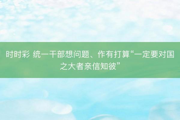 时时彩 统一干部想问题、作有打算“一定要对国之大者亲信知彼”