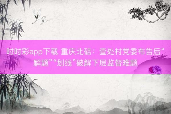 时时彩app下载 重庆北碚：查处村党委布告后“解题”“划线”破解下层监督难题