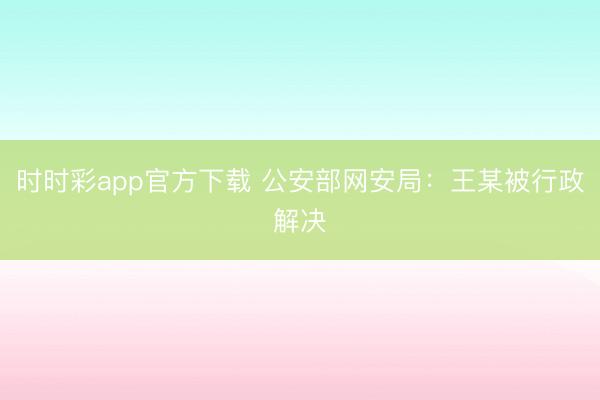 时时彩app官方下载 公安部网安局：王某被行政解决