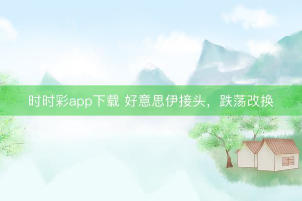 时时彩app下载 好意思伊接头，跌荡改换