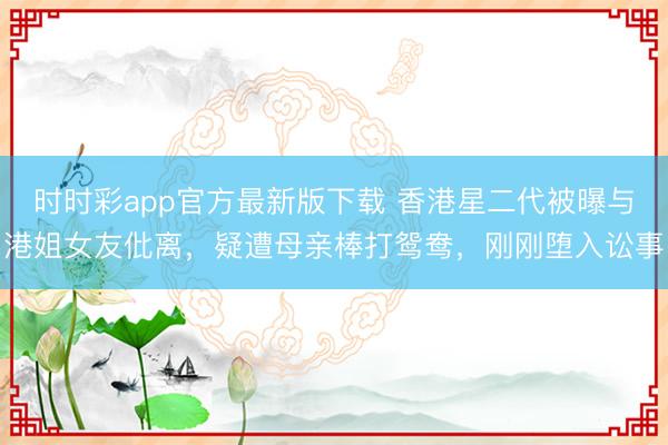 时时彩app官方最新版下载 香港星二代被曝与港姐女友仳离,疑遭母亲棒打鸳鸯,刚刚堕入讼事