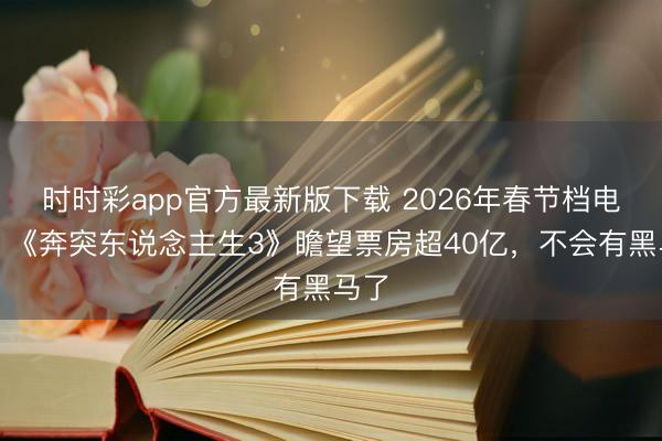 时时彩app官方最新版下载 2026年春节档电影：《奔突东说念主生3》瞻望票房超40亿，不会有黑马了