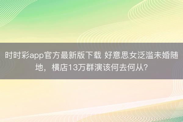 时时彩app官方最新版下载 好意思女泛滥未婚随地，横店13万群演该何去何从？