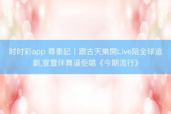 时时彩app 尋秦記｜跟古天樂開Live陪全球追劇，宣萱伴舞逼佢唱《今期流行》