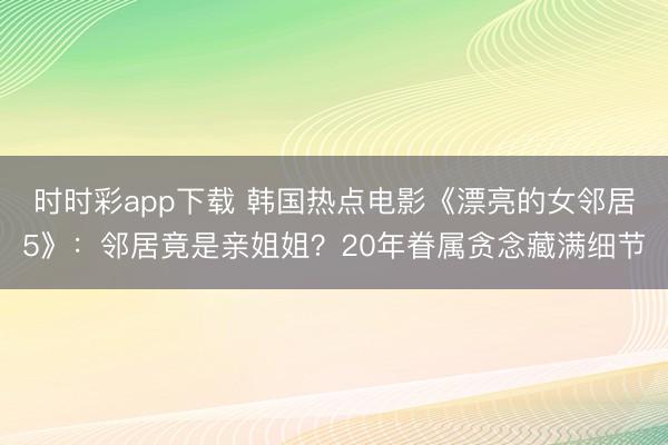 时时彩app下载 韩国热点电影《漂亮的女邻居5》:邻居竟是亲姐姐?20年眷属贪念藏满细节