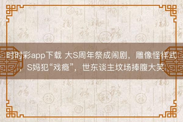 时时彩app下载 大S周年祭成闹剧，雕像怪样式，S妈犯“戏瘾”，世东谈主坟场捧腹大笑