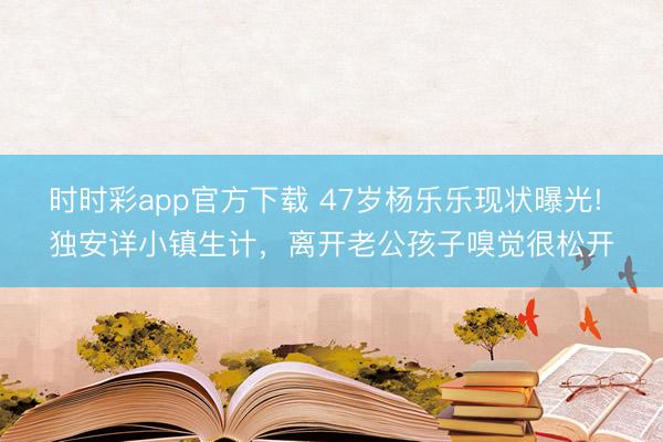 时时彩app官方下载 47岁杨乐乐现状曝光! 独安详小镇生计，离开老公孩子嗅觉很松开