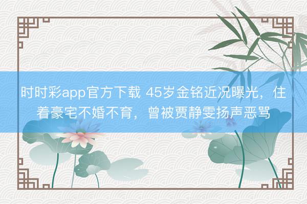 时时彩app官方下载 45岁金铭近况曝光，住着豪宅不婚不育，曾被贾静雯扬声恶骂