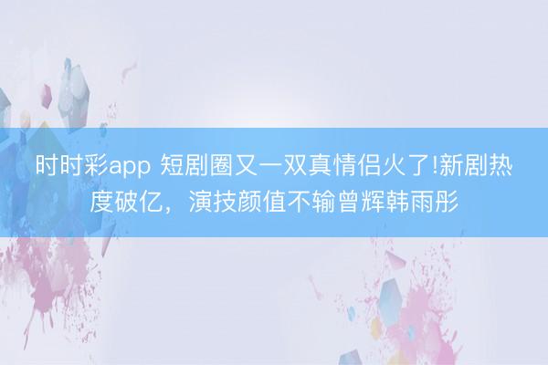 时时彩app 短剧圈又一双真情侣火了!新剧热度破亿,演技颜值不输曾辉韩雨彤