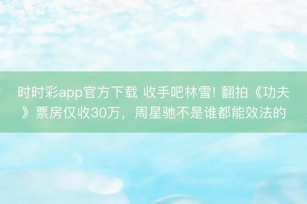 时时彩app官方下载 收手吧林雪! 翻拍《功夫》票房仅收30万，周星驰不是谁都能效法的