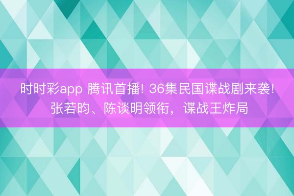时时彩app 腾讯首播! 36集民国谍战剧来袭! 张若昀、陈谈明领衔,谍战王炸局