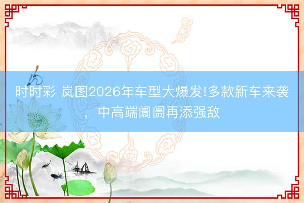 时时彩 岚图2026年车型大爆发!多款新车来袭,中高端阛阓再添强敌