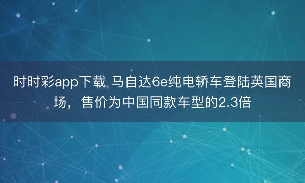 时时彩app下载 马自达6e纯电轿车登陆英国商场，售价为中国同款车型的2.3倍