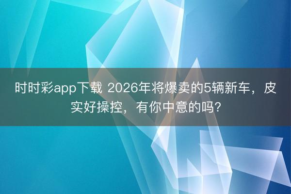 时时彩app下载 2026年将爆卖的5辆新车,皮实好操控,有你中意的吗?